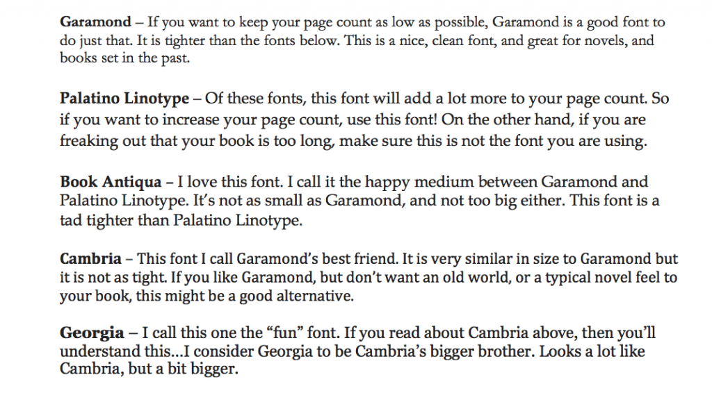 Garamond – If you want to keep your page count as low as possible, Garamond is a good font to do just that. It is tighter than the fonts below. This is a nice, clean font, and great for novels, and books set in the past.  Palatino Linotype – Of these fonts, this font will add a lot more to your page count. So if you want to increase your page count, use this font! On the other hand, if you are freaking out that your book is too long, make sure this is not the font you are using.  Book Antiqua – I love this font. I call it the happy medium between Garamond and Palatino Linotype. It’s not as small as Garamond, and not too big either. This font is a tad tighter than Palatino Linotype.  Cambria – This font I call Garamond’s best friend. It is very similar in size to Garamond but it is not as tight. If you like Garamond, but don’t want an old world, or a typical novel feel to your book, this might be a good alternative.  Georgia – I call this one the “fun” font. If you read about Cambria above, then you’ll understand this…I consider Georgia to be Cambria’s bigger brother. Looks a lot like Cambria, but a bit bigger.